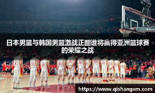 日本男篮与韩国男篮激战正酣谁将赢得亚洲篮球赛的荣耀之战